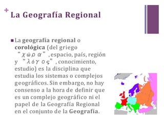 +
La Geografía Regional
 La geografía regional o
corológica (del griego
“χώρα”, espacio, país, región
y “λόγος”, conocimiento,
estudio) es la disciplina que
estudia los sistemas o complejos
geográficos. Sin embargo, no hay
consenso a la hora de definir que
es un complejo geográfico ni el
papel de la Geografía Regional
en el conjunto de la Geografía.
 