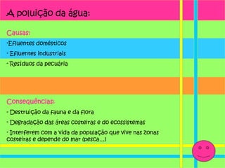 A poluição da água: Causas: Efluentes domésticos Efluentes industriais Resíduos da pecuária Consequências: - Destruição da fauna e da flora  Degradação das áreas costeiras e do ecossistemas Interferem com a vida da população que vive nas zonas costeiras e depende do mar (pesca…) 