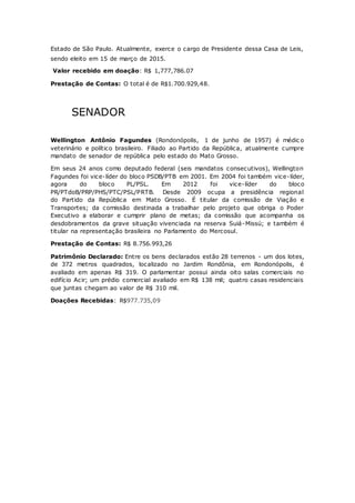 Estado de São Paulo. Atualmente, exerce o cargo de Presidente dessa Casa de Leis,
sendo eleito em 15 de março de 2015.
Valor recebido em doação: R$ 1,777,786.07
Prestação de Contas: O total é de R$1.700.929,48.
SENADOR
Wellington Antônio Fagundes (Rondonópolis, 1 de junho de 1957) é médic o
veterinário e político brasileiro. Filiado ao Partido da República, atualmente cumpre
mandato de senador de república pelo estado do Mato Grosso.
Em seus 24 anos como deputado federal (seis mandatos consecutivos), Wellington
Fagundes foi vice-líder do bloco PSDB/PTB em 2001. Em 2004 foi também vice-líder,
agora do bloco PL/PSL. Em 2012 foi vice-líder do bloco
PR/PTdoB/PRP/PHS/PTC/PSL/PRTB. Desde 2009 ocupa a presidência regional
do Partido da República em Mato Grosso. É titular da comissão de Viação e
Transportes; da comissão destinada a trabalhar pelo projeto que obriga o Poder
Executivo a elaborar e cumprir plano de metas; da comissão que acompanha os
desdobramentos da grave situação vivenciada na reserva Suiá-Missú; e também é
titular na representação brasileira no Parlamento do Mercosul.
Prestação de Contas: R$ 8.756.993,26
Patrimônio Declarado: Entre os bens declarados estão 28 terrenos - um dos lotes,
de 372 metros quadrados, localizado no Jardim Rondônia, em Rondonópolis, é
avaliado em apenas R$ 319. O parlamentar possui ainda oito salas comerciais no
edifício Acir; um prédio comercial avaliado em R$ 138 mil; quatro casas residenciais
que juntas chegam ao valor de R$ 310 mil.
Doações Recebidas: R$977.735,09
 