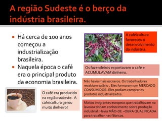 A região Sudeste é o berço da indústria brasileira.Há cerca de 100 anos começou a industrialização brasileira.Naquela época o café era o principal produto da economia brasileira.A cafeicultura favoreceu o desenvolvimento da indústria.Os fazendeiros exportavam o café e ACUMULAVAM dinheiro.Não havia mais escravos. Os trabalhadores recebiam salário . Eles formaram um MERCADO CONSUMIDOR. Eles podiam comprar os produtos industrializados.O café era produzido na região sudeste.  A cafeicultura gerou muito dinheiro!Muitos imigrantes europeus que trabalhavam na lavoura tinham conhecimento sobre produção industrial. Havia MÃO-DE –OBRA QUALIFICADA para trabalhar nas fábricas.