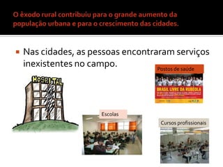 O êxodo rural contribuiu para o grande aumento da população urbana e para o crescimento das cidades.Nas cidades, as pessoas encontraram serviços inexistentes no campo.Postos de saúdeEscolasCursos profissionais