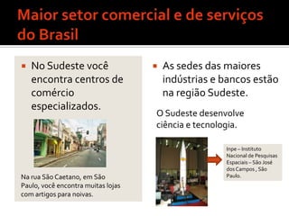 Maior setor comercial e de serviços do BrasilNo Sudeste você encontra centros de comércio especializados.As sedes das maiores indústrias e bancos estão na região Sudeste.O Sudeste desenvolve ciência e tecnologia.Inpe – Instituto Nacional de Pesquisas Espaciais – São José dos Campos , São Paulo.Na rua São Caetano, em São Paulo, você encontra muitas lojas com artigos para noivas.