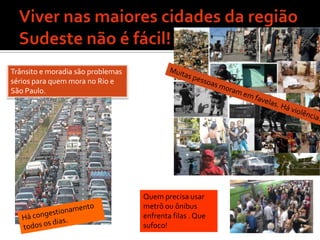 Viver nas maiores cidades da região Sudeste não é fácil!Trânsito e moradia são problemas sérios para quem mora no Rio e São Paulo.Muitas pessoas moram em favelas. Há violência.  Quem precisa usar metrô ou ônibus enfrenta filas . Que sufoco!Há congestionamento todos os dias.