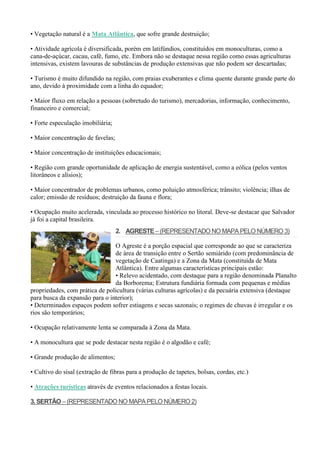 • Vegetação natural é a Mata Atlântica, que sofre grande destruição;
• Atividade agrícola é diversificada, porém em latifúndios, constituídos em monoculturas, como a
cana-de-açúcar, cacau, café, fumo, etc. Embora não se destaque nessa região como essas agriculturas
intensivas, existem lavouras de substâncias de produção extensivas que não podem ser descartadas;
• Turismo é muito difundido na região, com praias exuberantes e clima quente durante grande parte do
ano, devido à proximidade com a linha do equador;
• Maior fluxo em relação a pessoas (sobretudo do turismo), mercadorias, informação, conhecimento,
financeiro e comercial;
• Forte especulação imobiliária;
• Maior concentração de favelas;
• Maior concentração de instituições educacionais;
• Região com grande oportunidade de aplicação de energia sustentável, como a eólica (pelos ventos
litorâneos e alísios);
• Maior concentrador de problemas urbanos, como poluição atmosférica; trânsito; violência; ilhas de
calor; emissão de resíduos; destruição da fauna e flora;
• Ocupação muito acelerada, vinculada ao processo histórico no litoral. Deve-se destacar que Salvador
já foi a capital brasileira.
2. AGRESTE –(REPRESENTADO NO MAPAPELO NÚMERO 3)
O Agreste é a porção espacial que corresponde ao que se caracteriza
de área de transição entre o Sertão semiárido (com predominância de
vegetação de Caatinga) e a Zona da Mata (constituída de Mata
Atlântica). Entre algumas características principais estão:
• Relevo acidentado, com destaque para a região denominada Planalto
da Borborema; Estrutura fundiária formada com pequenas e médias
propriedades, com prática de policultura (várias culturas agrícolas) e da pecuária extensiva (destaque
para busca da expansão para o interior);
• Determinados espaços podem sofrer estiagens e secas sazonais; o regimes de chuvas é irregular e os
rios são temporários;
• Ocupação relativamente lenta se comparada à Zona da Mata.
• A monocultura que se pode destacar nesta região é o algodão e café;
• Grande produção de alimentos;
• Cultivo do sisal (extração de fibras para a produção de tapetes, bolsas, cordas, etc.)
• Atrações turísticas através de eventos relacionados a festas locais.
3. SERTÃO –(REPRESENTADO NO MAPAPELO NÚMERO 2)
 