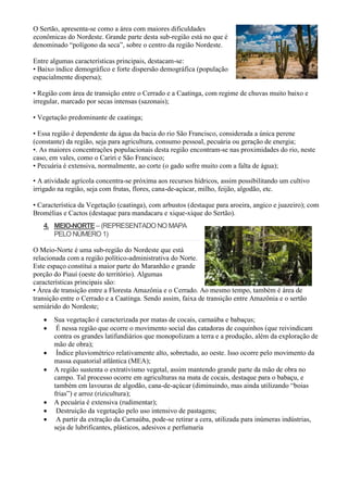 O Sertão, apresenta-se como a área com maiores dificuldades
econômicas do Nordeste. Grande parte desta sub-região está no que é
denominado “polígono da seca”, sobre o centro da região Nordeste.
Entre algumas características principais, destacam-se:
• Baixo índice demográfico e forte dispersão demográfica (população
espacialmente dispersa);
• Região com área de transição entre o Cerrado e a Caatinga, com regime de chuvas muito baixo e
irregular, marcado por secas intensas (sazonais);
• Vegetação predominante de caatinga;
• Essa região é dependente da água da bacia do rio São Francisco, considerada a única perene
(constante) da região, seja para agricultura, consumo pessoal, pecuária ou geração de energia;
•. As maiores concentrações populacionais desta região encontram-se nas proximidades do rio, neste
caso, em vales, como o Cariri e São Francisco;
• Pecuária é extensiva, normalmente, ao corte (o gado sofre muito com a falta de água);
00:00/10:13
• A atividade agrícola concentra-se próxima aos recursos hídricos, assim possibilitando um cultivo
irrigado na região, seja com frutas, flores, cana-de-açúcar, milho, feijão, algodão, etc.
• Característica da Vegetação (caatinga), com arbustos (destaque para aroeira, angico e juazeiro); com
Bromélias e Cactos (destaque para mandacaru e xique-xique do Sertão).
4. MEIO-NORTE– (REPRESENTADO NO MAPA
PELO NÚMERO 1)
O Meio-Norte é uma sub-região do Nordeste que está
relacionada com a região político-administrativa do Norte.
Este espaço constitui a maior parte do Maranhão e grande
porção do Piauí (oeste do território). Algumas
características principais são:
• Área de transição entre a Floresta Amazônia e o Cerrado. Ao mesmo tempo, também é área de
transição entre o Cerrado e a Caatinga. Sendo assim, faixa de transição entre Amazônia e o sertão
semiárido do Nordeste;
 Sua vegetação é caracterizada por matas de cocais, carnaúba e babaçus;
 É nessa região que ocorre o movimento social das catadoras de coquinhos (que reivindicam
contra os grandes latifundiários que monopolizam a terra e a produção, além da exploração de
mão de obra);
 Índice pluviométrico relativamente alto, sobretudo, ao oeste. Isso ocorre pelo movimento da
massa equatorial atlântica (MEA);
 A região sustenta o extrativismo vegetal, assim mantendo grande parte da mão de obra no
campo. Tal processo ocorre em agriculturas na mata de cocais, destaque para o babaçu, e
também em lavouras de algodão, cana-de-açúcar (diminuindo, mas ainda utilizando “boias
frias”) e arroz (rizicultura);
 A pecuária é extensiva (rudimentar);
 Destruição da vegetação pelo uso intensivo de pastagens;
 A partir da extração da Carnaúba, pode-se retirar a cera, utilizada para inúmeras indústrias,
seja de lubrificantes, plásticos, adesivos e perfumaria
 