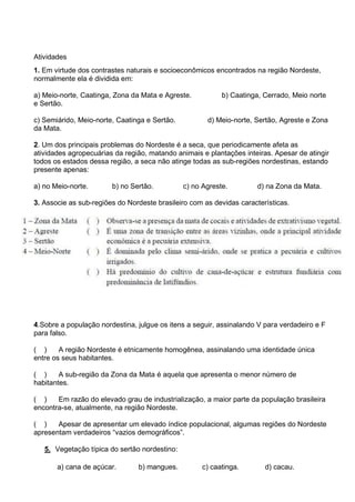 Atividades
1. Em virtude dos contrastes naturais e socioeconômicos encontrados na região Nordeste,
normalmente ela é dividida em:
a) Meio-norte, Caatinga, Zona da Mata e Agreste. b) Caatinga, Cerrado, Meio norte
e Sertão.
c) Semiárido, Meio-norte, Caatinga e Sertão. d) Meio-norte, Sertão, Agreste e Zona
da Mata.
2. Um dos principais problemas do Nordeste é a seca, que periodicamente afeta as
atividades agropecuárias da região, matando animais e plantações inteiras. Apesar de atingir
todos os estados dessa região, a seca não atinge todas as sub-regiões nordestinas, estando
presente apenas:
a) no Meio-norte. b) no Sertão. c) no Agreste. d) na Zona da Mata.
3. Associe as sub-regiões do Nordeste brasileiro com as devidas características.
4.Sobre a população nordestina, julgue os itens a seguir, assinalando V para verdadeiro e F
para falso.
( ) A região Nordeste é etnicamente homogênea, assinalando uma identidade única
entre os seus habitantes.
( ) A sub-região da Zona da Mata é aquela que apresenta o menor número de
habitantes.
( ) Em razão do elevado grau de industrialização, a maior parte da população brasileira
encontra-se, atualmente, na região Nordeste.
( ) Apesar de apresentar um elevado índice populacional, algumas regiões do Nordeste
apresentam verdadeiros “vazios demográficos”.
5. Vegetação típica do sertão nordestino:
a) cana de açúcar. b) mangues. c) caatinga. d) cacau.
 