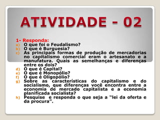 1- Responda:
a)   O que foi o Feudalismo?
b)   O que é Burguesia?
c)   As principais formas de produção de mercadorias
     no capitalismo comercial eram o artesanato e a
     manufatura. Quais as semelhanças e diferenças
     entre os dois?
d)   O que é Capital?
e)   O que é Monopólio?
f)   O que é Oligopólio?
g)   Sobre as características do capitalismo e do
     socialismo, que diferenças você encontra entre a
     economia de mercado capitalista e a economia
     planificada socialista?
h)   Pesquise e responda o que seja a “lei da oferta e
     da procura”.
 