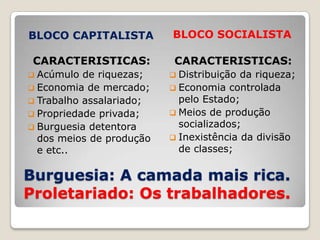 BLOCO CAPITALISTA         BLOCO SOCIALISTA

 CARACTERISTICAS:          CARACTERISTICAS:
 Acúmulo  de riquezas;    Distribuição da riqueza;
 Economia de mercado;     Economia controlada
 Trabalho assalariado;     pelo Estado;
 Propriedade privada;     Meios de produção
 Burguesia detentora       socializados;
  dos meios de produção    Inexistência da divisão
  e etc..                   de classes;

Burguesia: A camada mais rica.
Proletariado: Os trabalhadores.
 