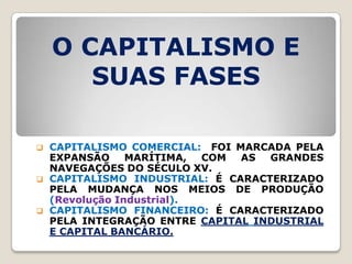 O CAPITALISMO E
       SUAS FASES

   CAPITALISMO COMERCIAL: FOI MARCADA PELA
    EXPANSÃO     MARÍTIMA,  COM AS  GRANDES
    NAVEGAÇÕES DO SÉCULO XV.
   CAPITALISMO INDUSTRIAL: É CARACTERIZADO
    PELA MUDANÇA NOS MEIOS DE PRODUÇÃO
    (Revolução Industrial).
   CAPITALISMO FINANCEIRO: É CARACTERIZADO
    PELA INTEGRAÇÃO ENTRE CAPITAL INDUSTRIAL
    E CAPITAL BANCÁRIO.
 