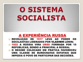 A EXPERIÊNCIA RUSSA
   REVOLUÇÃO DE 1917 LEVA AO PODER OS
    SOCILAISTAS LIDERADOS POR VLADIMIR LENIN;
   1922 A RÚSSIA VIRA URSS FORMADA POR 15
    REPÚBLICAS, SENDO A PRINCIPAL A RÚSSIA;
   O REGIME COLOCADO EM PRÁTICA FAVORECEU
    UMA CLASSE DE BUROCRATAS ESTATAIS QUE
    IMPEDIA O POVO DE PARTICIPAR DAS DECISÕES.
 
