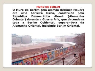 MURO DE BERLIM
O Muro de Berlim (em alemão Berliner Mauer)
era uma barreira física, construída pela
República   Democrática    Alemã     (Alemanha
Oriental) durante a Guerra Fria, que circundava
toda a Berlim Ocidental, separando-a da
Alemanha Oriental, incluindo Berlim Oriental.
 