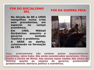FIM DO SOCIALISMO
           REL                FIM DA GUERRA FRIA

 Na década de 80 a URSS
  mergulhou numa crise
  sem precedentes, em
  especial    no    campo
  econômico.
 Em      1985,     Mikhail
  Gorbatchev assumiu o
  governo          tentado
  resolver o problema;
 A   URSS     se   desfez,
  culminando na formação
  da CEI.
 