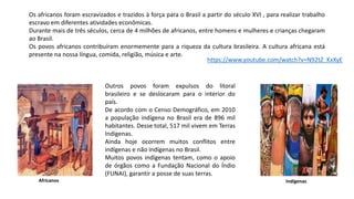 Os africanos foram escravizados e trazidos à força para o Brasil a partir do século XVI , para realizar trabalho
escravo em diferentes atividades econômicas.
Durante mais de três séculos, cerca de 4 milhões de africanos, entre homens e mulheres e crianças chegaram
ao Brasil.
Os povos africanos contribuíram enormemente para a riqueza da cultura brasileira. A cultura africana está
presente na nossa língua, comida, religião, música e arte.
https://www.youtube.com/watch?v=N92tZ_KxXyE
Outros povos foram expulsos do litoral
brasileiro e se deslocaram para o interior do
país.
De acordo com o Censo Demográfico, em 2010
a população indígena no Brasil era de 896 mil
habitantes. Desse total, 517 mil vivem em Terras
Indígenas.
Ainda hoje ocorrem muitos conflitos entre
indígenas e não indígenas no Brasil.
Muitos povos indígenas tentam, como o apoio
de órgãos como a Fundação Nacional do Índio
(FUNAI), garantir a posse de suas terras.
Africanos Indígenas
 