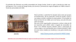 O quilombo dos Palmares era então comandado por Ganga Zumba. Zumbi se opôs à decisão de ceder aos
portugueses. Com a morte de Ganga Zumba, ele assumiu o comando dos negros foragidos em 1680 e esteve à
frente da comunidade até 1694.
Nesse período, o quilombo foi atacado várias vezes por grupos
de bandeirantes, até ser destruído. Zumbi foi caçado, morto e
sua cabeça cortada e exibida em praça pública. A escravidão no
Brasil só teria fim em 1888, com a Lei Áurea, cerca de 193 anos
após sua morte.
Nos anos 1970, organizações começaram a utilizar a data de 20
de novembro para refletir sobre o legado da escravidão no
Brasil. Essa reflexão levantou debates sobre a valorização da
cultura negra e sua contribuição para a história brasileira, além
de servir como modelo de resistência e luta pelos direitos dos
negros.
Quilombos eram comunidades formadas por negros escravizados que resistiam à escravidão e fugiam em busca de liberdade.
Quilombo https://www.youtube.com/watch?v=N92tZ_KxXyE
 