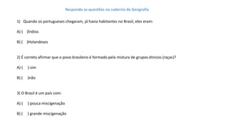 1) Quando os portugueses chegaram, já havia habitantes no Brasil, eles eram:
A) ( )Índios
B) ( )Holandeses
2) É correto afirmar que o povo brasileiro é formado pela mistura de grupos étnicos (raças)?
A) ( ) sim
B) ( )não
3) O Brasil é um país com:
A) ( ) pouca miscigenação
B) ( ) grande miscigenação
Responda as questões no caderno de Geografia
 