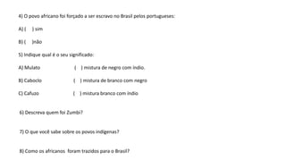 4) O povo africano foi forçado a ser escravo no Brasil pelos portugueses:
A) ( ) sim
B) ( )não
5) Indique qual é o seu significado:
A) Mulato ( ) mistura de negro com índio.
B) Caboclo ( ) mistura de branco com negro
C) Cafuzo ( ) mistura branco com índio
6) Descreva quem foi Zumbi?
7) O que você sabe sobre os povos indígenas?
8) Como os africanos foram trazidos para o Brasil?
 