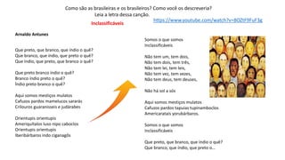 Inclassificáveis
Arnaldo Antunes
Que preto, que branco, que índio o quê?
Que branco, que índio, que preto o quê?
Que índio, que preto, que branco o quê?
Que preto branco índio o quê?
Branco índio preto o quê?
Índio preto branco o quê?
Aqui somos mestiços mulatos
Cafuzos pardos mamelucos sararás
Crilouros guaranisseis e judárabes
Orientupis orientupis
Ameriquítalos luso nipo caboclos
Orientupis orientupis
Iberibárbaros indo ciganagôs
Somos o que somos
Inclassificáveis
Não tem um, tem dois,
Não tem dois, tem três,
Não tem lei, tem leis,
Não tem vez, tem vezes,
Não tem deus, tem deuses,
Não há sol a sós
Aqui somos mestiços mulatos
Cafuzos pardos tapuias tupinamboclos
Americarataís yorubárbaros.
Somos o que somos
Inclassificáveis
Que preto, que branco, que índio o quê?
Que branco, que índio, que preto o…
Como são as brasileiras e os brasileiros? Como você os descreveria?
Leia a letra dessa canção.
https://www.youtube.com/watch?v=8OZtF9FuF3g
 