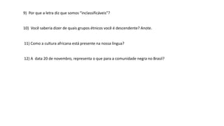 11) Como a cultura africana está presente na nossa língua?
12) A data 20 de novembro, representa o que para a comunidade negra no Brasil?
9) Por que a letra diz que somos “inclassificáveis”?
10) Você saberia dizer de quais grupos étnicos você é descendente? Anote.
 