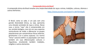 Composição étnica do Brasil
A composição étnica do Brasil envolve uma ampla diversidade de raças e etnias, tradições, culturas, idiomas e
outros elementos.
O Brasil, como se sabe, é um país com uma
grande diversidade étnica, ou seja, apresenta
uma elevada variedade de raças e etnias. Nesse
caso, o termo “raça” não é compreendido em
seu sentido biológico, mas sim em seus aspectos
socioculturais de modo a diferenciar os grupos
populacionais por características físicas externas,
geralmente a cor e outros aspectos. Já o termo
“etnia” costuma definir as populações com base
também em suas diferenciações culturais e
linguísticas, envolvendo também tradições,
religiões e outros elementos.
https://www.youtube.com/watch?v=a8jTDZnOqdQ
 