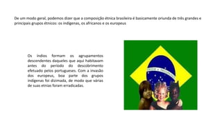 Os índios formam os agrupamentos
descendentes daqueles que aqui habitavam
antes do período do descobrimento
efetuado pelos portugueses. Com a invasão
dos europeus, boa parte dos grupos
indígenas foi dizimada, de modo que várias
de suas etnias foram erradicadas.
De um modo geral, podemos dizer que a composição étnica brasileira é basicamente oriunda de três grandes e
principais grupos étnicos: os indígenas, os africanos e os europeus
 