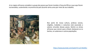 Boa parte de nossa cultura, práticas sociais,
religiões, tradições e costumes está associada a
valores oriundos desses povos. Dentre as etnias
africanas que vieram para o Brasil, destacam-se os
bantos, os sudaneses e outras populações.
Já os negros africanos compõem o grupo dos povos que foram trazidos à força da África e que aqui foram
escravizados, sustentando a economia do país durante vários anos por meio de seu trabalho.
https://www.youtube.com/watch?v=y2-SAxldlcc
 