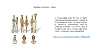 A miscigenação entre brancos e negros
originou os povos chamados de mulatos. Já
da mistura entre índios e brancos surgiram
os mamelucos, considerados como os
primeiros brasileiros no período após o
descobrimento. Já a miscigenação entre
índios e negros deu origem aos cafuzos.
Mulatos, mamelucos e cafuzos
https://www.youtube.com/watch?v=7fN3zTJV4-k
 