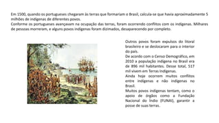 Em 1500, quando os portugueses chegaram às terras que formariam o Brasil, calcula-se que havia aproximadamente 5
milhões de indígenas de diferentes povos.
Conforme os portugueses avançavam na ocupação das terras, foram ocorrendo conflitos com os indígenas. Milhares
de pessoas morreram, e alguns povos indígenas foram dizimados, desaparecendo por completo.
Outros povos foram expulsos do litoral
brasileiro e se deslocaram para o interior
do país.
De acordo com o Censo Demográfico, em
2010 a população indígena no Brasil era
de 896 mil habitantes. Desse total, 517
mil vivem em Terras Indígenas.
Ainda hoje ocorrem muitos conflitos
entre indígenas e não indígenas no
Brasil.
Muitos povos indígenas tentam, como o
apoio de órgãos como a Fundação
Nacional do Índio (FUNAI), garantir a
posse de suas terras.
 