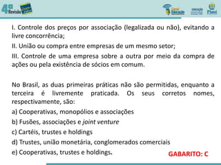 I. Controle dos preços por associação (legalizada ou não), evitando a
livre concorrência;
II. União ou compra entre empresas de um mesmo setor;
III. Controle de uma empresa sobre a outra por meio da compra de
ações ou pela existência de sócios em comum.
No Brasil, as duas primeiras práticas não são permitidas, enquanto a
terceira é livremente praticada. Os seus corretos nomes,
respectivamente, são:
a) Cooperativas, monopólios e associações
b) Fusões, associações e joint venture
c) Cartéis, trustes e holdings
d) Trustes, união monetária, conglomerados comerciais
e) Cooperativas, trustes e holdings. GABARITO: C
 