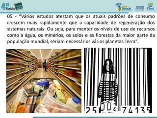 05 - “Vários estudos atestam que os atuais padrões de consumo
crescem mais rapidamente que a capacidade de regeneração dos
sistemas naturais. Ou seja, para manter os níveis de uso de recursos
como a água, os minérios, os solos e as florestas da maior parte da
população mundial, seriam necessários vários planetas Terra”.
 