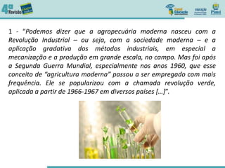 1 - “Podemos dizer que a agropecuária moderna nasceu com a
Revolução Industrial – ou seja, com a sociedade moderna – e a
aplicação gradativa dos métodos industriais, em especial a
mecanização e a produção em grande escala, no campo. Mas foi após
a Segunda Guerra Mundial, especialmente nos anos 1960, que esse
conceito de “agricultura moderna” passou a ser empregado com mais
frequência. Ele se popularizou com a chamada revolução verde,
aplicada a partir de 1966-1967 em diversos países […]”.
 