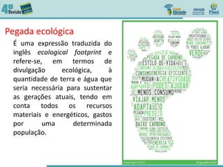 Pegada ecológica
É uma expressão traduzida do
inglês ecological footprint e
refere-se, em termos de
divulgação ecológica, à
quantidade de terra e água que
seria necessária para sustentar
as gerações atuais, tendo em
conta todos os recursos
materiais e energéticos, gastos
por uma determinada
população.
 