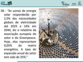 06 - “As usinas de energia
solar responderão por
2,5% das necessidades
globais de eletricidade
até 2025 e 16% em
2040, diz o relatório da
associação europeia do
setor e do Greenpeace.
Hoje, elas representam
0,05% da matriz
energética. A taxa de
expansão anual do setor
tem sido de 35%.”
 