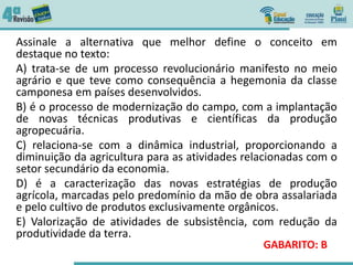 Assinale a alternativa que melhor define o conceito em
destaque no texto:
A) trata-se de um processo revolucionário manifesto no meio
agrário e que teve como consequência a hegemonia da classe
camponesa em países desenvolvidos.
B) é o processo de modernização do campo, com a implantação
de novas técnicas produtivas e científicas da produção
agropecuária.
C) relaciona-se com a dinâmica industrial, proporcionando a
diminuição da agricultura para as atividades relacionadas com o
setor secundário da economia.
D) é a caracterização das novas estratégias de produção
agrícola, marcadas pelo predomínio da mão de obra assalariada
e pelo cultivo de produtos exclusivamente orgânicos.
E) Valorização de atividades de subsistência, com redução da
produtividade da terra.
GABARITO: B
 