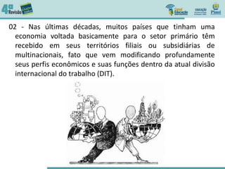 02 - Nas últimas décadas, muitos países que tinham uma
economia voltada basicamente para o setor primário têm
recebido em seus territórios filiais ou subsidiárias de
multinacionais, fato que vem modificando profundamente
seus perfis econômicos e suas funções dentro da atual divisão
internacional do trabalho (DIT).
 