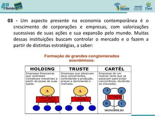 03 - Um aspecto presente na economia contemporânea é o
crescimento de corporações e empresas, com valorizações
sucessivas de suas ações e sua expansão pelo mundo. Muitas
dessas instituições buscam controlar o mercado e o fazem a
partir de distintas estratégias, a saber:
 