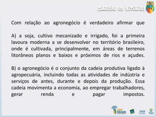 Com relação ao agronegócio é verdadeiro afirmar que
A) a soja, cultivo mecanizado e irrigado, foi a primeira
lavoura moderna a se desenvolver no território brasileiro,
onde é cultivada, principalmente, em áreas de terrenos
litorâneos planos e baixos e próximos de rios e açudes.
B) o agronegócio é o conjunto da cadeia produtiva ligado à
agropecuária, incluindo todas as atividades de indústria e
serviços de antes, durante e depois da produção. Essa
cadeia movimenta a economia, ao empregar trabalhadores,
gerar renda e pagar impostos.
 