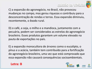 C) a expansão do agronegócio, no Brasil, não provocou
mudanças no campo, mas gerou riquezas e contribuiu para a
desconcentração de rendas e terras. Essa expansão diminuiu,
recentemente, o êxodo rural.
D) o café, a soja, o milho e a mandioca, juntamente com a
pecuária, podem ser considerados as estrelas do agronegócio
brasileiro. Esses produtos garantem um volume elevado na
pauta de exportações no país.
E) a expansão monocultora de árvores como o eucalipto, o
pínus e a acácia, também tem contribuído para a fortificação
do agronegócio brasileiro, uma vez que está comprovado que
essa expansão não causará consequências socioambientais.
Letra: B
 
