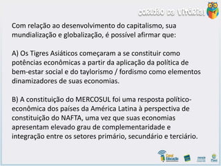 Com relação ao desenvolvimento do capitalismo, sua
mundialização e globalização, é possível afirmar que:
A) Os Tigres Asiáticos começaram a se constituir como
potências econômicas a partir da aplicação da política de
bem-estar social e do taylorismo / fordismo como elementos
dinamizadores de suas economias.
B) A constituição do MERCOSUL foi uma resposta político-
econômica dos países da América Latina à perspectiva de
constituição do NAFTA, uma vez que suas economias
apresentam elevado grau de complementaridade e
integração entre os setores primário, secundário e terciário.
 