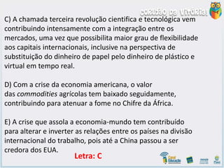 C) A chamada terceira revolução cientifica e tecnológica vem
contribuindo intensamente com a integração entre os
mercados, uma vez que possibilita maior grau de flexibilidade
aos capitais internacionais, inclusive na perspectiva de
substituição do dinheiro de papel pelo dinheiro de plástico e
virtual em tempo real.
D) Com a crise da economia americana, o valor
das commodities agrícolas tem baixado seguidamente,
contribuindo para atenuar a fome no Chifre da África.
E) A crise que assola a economia-mundo tem contribuído
para alterar e inverter as relações entre os países na divisão
internacional do trabalho, pois até a China passou a ser
credora dos EUA.
Letra: C
 