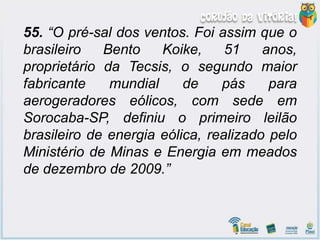 55. “O pré-sal dos ventos. Foi assim que o
brasileiro Bento Koike, 51 anos,
proprietário da Tecsis, o segundo maior
fabricante mundial de pás para
aerogeradores eólicos, com sede em
Sorocaba-SP, definiu o primeiro leilão
brasileiro de energia eólica, realizado pelo
Ministério de Minas e Energia em meados
de dezembro de 2009.”
 