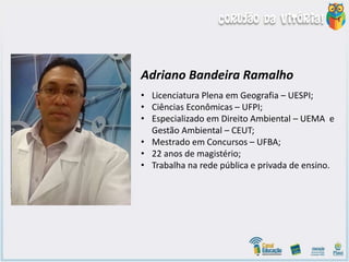 Adriano Bandeira Ramalho
• Licenciatura Plena em Geografia – UESPI;
• Ciências Econômicas – UFPI;
• Especializado em Direito Ambiental – UEMA e
Gestão Ambiental – CEUT;
• Mestrado em Concursos – UFBA;
• 22 anos de magistério;
• Trabalha na rede pública e privada de ensino.
 