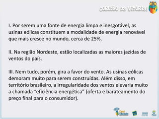 I. Por serem uma fonte de energia limpa e inesgotável, as
usinas eólicas constituem a modalidade de energia renovável
que mais cresce no mundo, cerca de 25%.
II. Na região Nordeste, estão localizadas as maiores jazidas de
ventos do país.
III. Nem tudo, porém, gira a favor do vento. As usinas eólicas
demoram muito para serem construídas. Além disso, em
território brasileiro, a irregularidade dos ventos elevaria muito
a chamada “eficiência energética” (oferta e barateamento do
preço final para o consumidor).
 