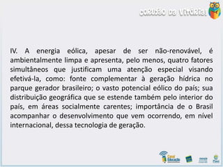IV. A energia eólica, apesar de ser não-renovável, é
ambientalmente limpa e apresenta, pelo menos, quatro fatores
simultâneos que justificam uma atenção especial visando
efetivá-la, como: fonte complementar à geração hídrica no
parque gerador brasileiro; o vasto potencial eólico do país; sua
distribuição geográfica que se estende também pelo interior do
país, em áreas socialmente carentes; importância de o Brasil
acompanhar o desenvolvimento que vem ocorrendo, em nível
internacional, dessa tecnologia de geração.
 