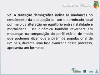 52. A transição demográfica indica as mudanças no
crescimento da população de um determinado local
por meio da alteração no equilíbrio entre natalidade e
mortalidade. Essa dinâmica também reverbera em
mudanças na composição do perfil etário, de modo
que podemos dizer que a pirâmide populacional de
um país, durante uma fase avançada desse processo,
apresenta um formato:
 
