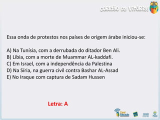 Essa onda de protestos nos países de origem árabe iniciou-se:
A) Na Tunísia, com a derrubada do ditador Ben Ali.
B) Líbia, com a morte de Muammar AL-kaddafi.
C) Em Israel, com a independência da Palestina
D) Na Síria, na guerra civil contra Bashar AL-Assad
E) No Iraque com captura de Sadam Hussen
Letra: A
 