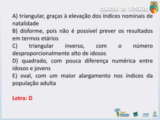 A) triangular, graças à elevação dos índices nominais de
natalidade
B) disforme, pois não é possível prever os resultados
em termos etários
C) triangular inverso, com o número
desproporcionalmente alto de idosos
D) quadrado, com pouca diferença numérica entre
idosos e jovens
E) oval, com um maior alargamento nos índices da
população adulta
Letra: D
 
