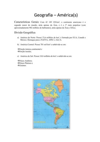 Geografia – América(s)
Características Gerais: Com 42 189 120 km², o continente americano é o
segundo maior do mundo, atrás apenas da Ásia, e é o 3º mais populoso (com
aproximadamente 902 milhões de habitantes), atrás apenas da Ásia e África.
Divisão Geográfica:
a) América do Norte: Possui 23,6 milhões de km², é formada por EUA, Canadá e
México. Destaque para o NAFTA, APEC e ALCA.
b) América Central: Possui 701 mil km² e subdivide-se em:
Porção ístmica continental e
Porção insular;
c) América do Sul: Possui 18,8 milhões de km² e subdivide-se em:
Países Andinos;
Países Platinos e
Guianas.
 