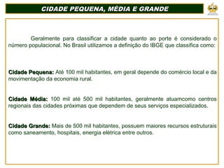 CIDADE PEQUENA, MÉDIA E GRANDECIDADE PEQUENA, MÉDIA E GRANDE
Geralmente para classificar a cidade quanto ao porte é considerado o
número populacional. No Brasil utilizamos a definição do IBGE que classifica como:
Cidade Pequena:Cidade Pequena: Até 100 mil habitantes, em geral depende do comércio local e da
movimentação da economia rural.
Cidade Média:Cidade Média: 100 mil até 500 mil habitantes, geralmente atuamcomo centros
regionais das cidades próximas que dependem de seus serviços especializados.
Cidade Grande:Cidade Grande: Mais de 500 mil habitantes, possuem maiores recursos estruturais
como saneamento, hospitais, energia elétrica entre outros.
 