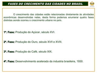 FASES DO CRECIMENTO DAS CIDADES NO BRASILFASES DO CRECIMENTO DAS CIDADES NO BRASIL
O crescimento das cidades estão relacionadas diretamente às atividades
econômicas desenvolvidas nelas, desta forma podemos enumerar quatro fases
distintas aonde ocorreu o crescimento urbano no país.
1ª. Fase:1ª. Fase: Produção do Açúcar, século XVI.
2ª. Fase:2ª. Fase: Produção do Ouro, século XVII e XVIII.
3ª. Fase:3ª. Fase: Produção do Café, século XIX.
4ª. Fase:4ª. Fase: Desenvolvimento acelerado da industria brasileira, 1930.
 