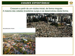 CIDADES ESPONTÂNEASCIDADES ESPONTÂNEAS
Crescem a partir de um núcleo inicial, de forma irregular.
A maioria das cidades brasileiras surgiu e se desenvolveu desta forma.
 